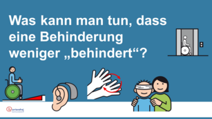 Präsentationsfolie mit der Frage: Was kann man tun, dass eine Behinderung weniger "behindert"? Dazu Symbole, die folgendes visualisieren: Rollstuhlfahrer mit hochgereckten Daumen vor Rampe. Cochlea Implantat, Aufzug mit Rollstuhlfahrer, Person mit verbundenen Augen, die von andere Person an Schultern geführt wird.